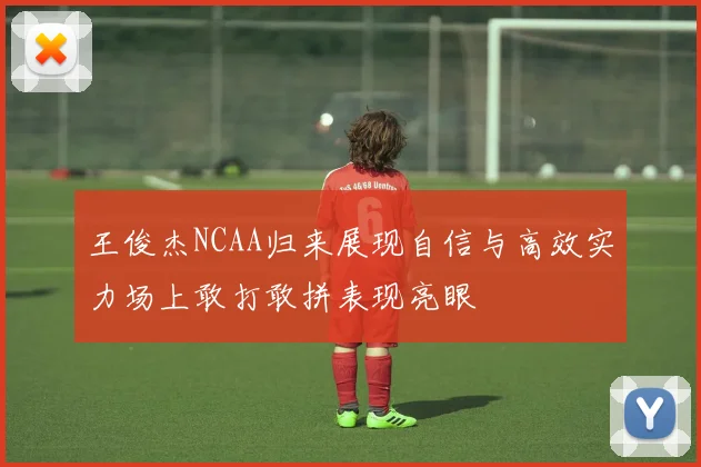 王俊杰NCAA归来展现自信与高效实力场上敢打敢拼表现亮眼
