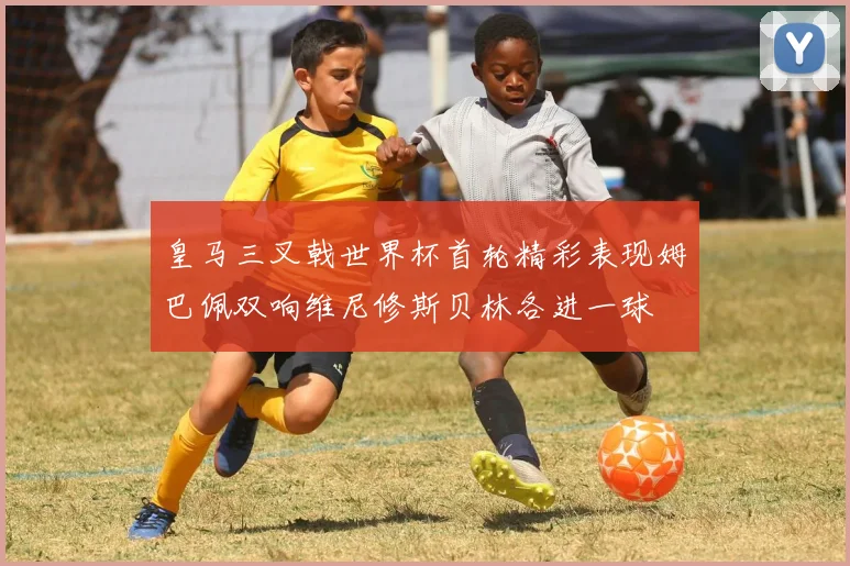 皇马三叉戟世界杯首轮精彩表现姆巴佩双响维尼修斯贝林各进一球