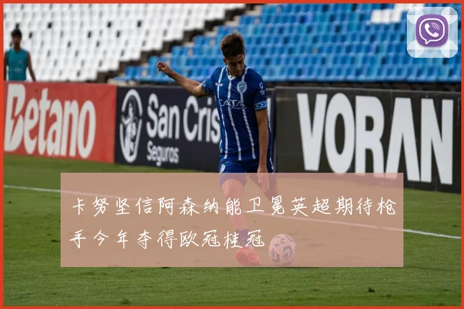 卡努坚信阿森纳能卫冕英超期待枪手今年夺得欧冠桂冠