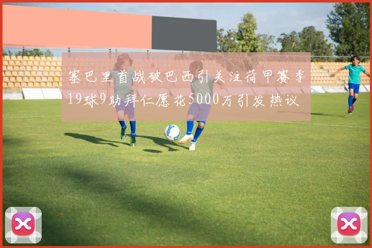 塞巴里首战破巴西引关注荷甲赛季19球9助拜仁愿花5000万引发热议