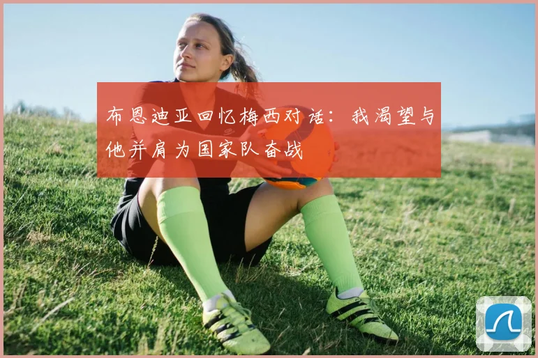 布恩迪亚回忆梅西对话：我渴望与他并肩为国家队奋战