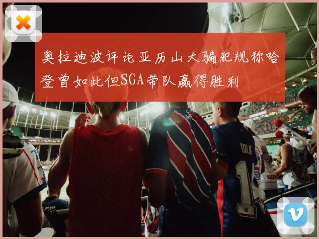 奥拉迪波评论亚历山大骗犯规称哈登曾如此但SGA带队赢得胜利