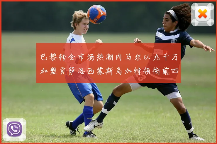 巴黎转会市场热潮内马尔以九千万加盟贡萨洛西蒙斯乌加特领衔前四