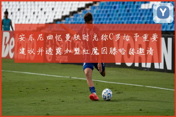 安东尼回忆曼联时光称C罗给予重要建议并透露加盟红魔因滕哈赫邀请