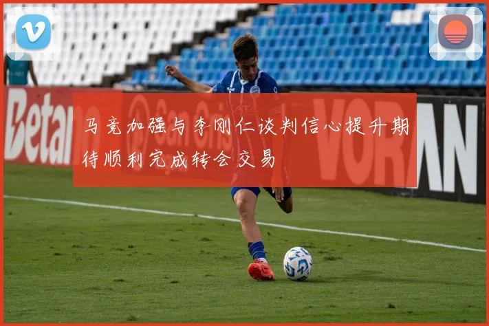 马竞加强与李刚仁谈判信心提升期待顺利完成转会交易