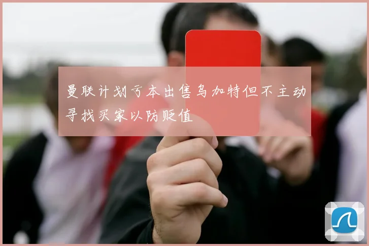 曼联计划亏本出售乌加特但不主动寻找买家以防贬值