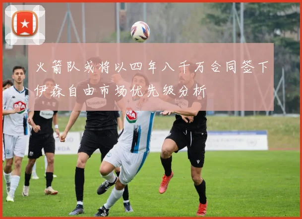 火箭队或将以四年八千万合同签下伊森自由市场优先级分析