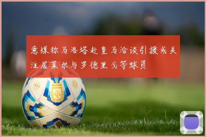 意媒称马洛塔赴皇马洽谈引援或关注居莱尔与罗德里戈等球员