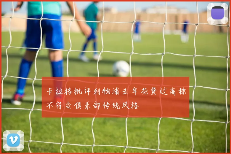 卡拉格批评利物浦去年花费过高称不符合俱乐部传统风格
