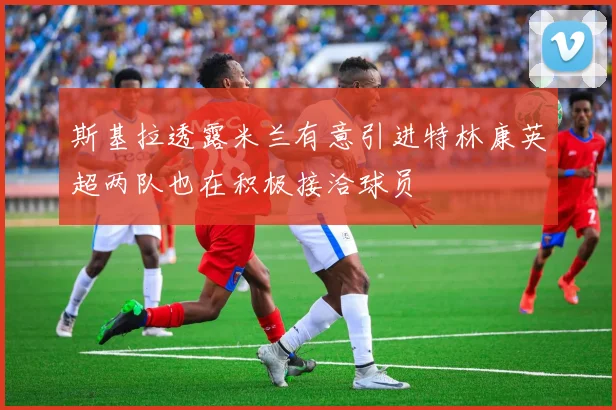 斯基拉透露米兰有意引进特林康英超两队也在积极接洽球员